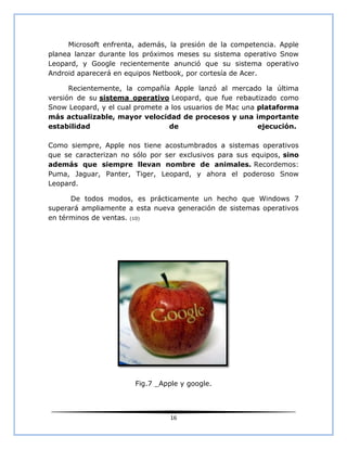Microsoft enfrenta, además, la presión de la competencia. Apple
planea lanzar durante los próximos meses su sistema operativo Snow
Leopard, y Google recientemente anunció que su sistema operativo
Android aparecerá en equipos Netbook, por cortesía de Acer.

      Recientemente, la compañía Apple lanzó al mercado la última
versión de su sistema operativo Leopard, que fue rebautizado como
Snow Leopard, y el cual promete a los usuarios de Mac una plataforma
más actualizable, mayor velocidad de procesos y una importante
estabilidad                      de                       ejecución.

Como siempre, Apple nos tiene acostumbrados a sistemas operativos
que se caracterizan no sólo por ser exclusivos para sus equipos, sino
además que siempre llevan nombre de animales. Recordemos:
Puma, Jaguar, Panter, Tiger, Leopard, y ahora el poderoso Snow
Leopard.

      De todos modos, es prácticamente un hecho que Windows 7
superará ampliamente a esta nueva generación de sistemas operativos
en términos de ventas. (10)




                       Fig.7 _Apple y google.



                                 16
 