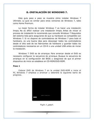 8.-INSTALACIÓN DE WINDOWS 7.

      Esta guía paso a paso se muestra cómo instalar Windows 7
Ultimate. La guía es similar para otras versiones de Windows 7, tales
como Home Premium.

       La mejor forma de instalar Windows 7 es hacer una instalación
limpia. No es difícil realizar una instalación limpia. Antes de iniciar el
proceso de instalación le recomiendo que consulte Windows 7 Requisitos
del sistema lista para asegurarse de que su hardware es compatible con
Windows 7. Si no dispone de controladores de Windows 7 para todo el
hardware, es una buena idea para descargar todos los controladores
desde el sitio web de los fabricantes de hardware y guardar todos los
controladores necesarios en un CD-R o una unidad USB antes de iniciar
la instalación.

      Windows 7 DVD es de arranque. Para arrancar desde el DVD es
necesario configurar la secuencia de arranque. Busque la secuencia de
arranque en la configuración del BIOS y asegúrese de que el primer
dispositivo de inicio se establece en CD-ROM/DVD-ROM.

Paso 1

     Colocar DVD de Windows 7 en la unidad DVD-ROM e inicie el
PC. Windows 7 empieza a arrancar y obtendrá la siguiente barra de
progreso.




                             Fig.8--.1_paso1.



                                    17
 