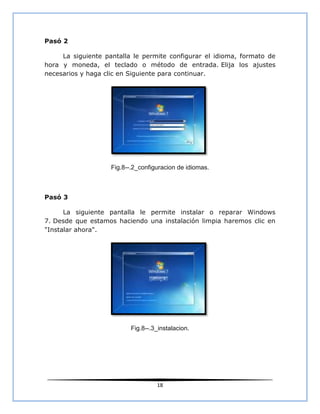 Pasó 2

     La siguiente pantalla le permite configurar el idioma, formato de
hora y moneda, el teclado o método de entrada. Elija los ajustes
necesarios y haga clic en Siguiente para continuar.




                    Fig.8--.2_configuracion de idiomas.



Pasó 3

      La siguiente pantalla le permite instalar o reparar Windows
7. Desde que estamos haciendo una instalación limpia haremos clic en
"Instalar ahora".




                           Fig.8--.3_instalacion.




                                    18
 