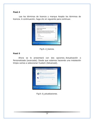 Pasó 4

       Lea los términos de licencia y marque Acepto los términos de
licencia. A continuación, haga clic en siguiente para continuar.




                          Fig.8--.4_licencia.

Pasó 5

      Ahora se le presentará con dos opciones. Actualización o
Personalizada (avanzada). Desde que estamos haciendo una instalación
limpia vamos a seleccionar Custom (Advanced).




                       Fig.8--.8_actualizaciones.




                                  19
 