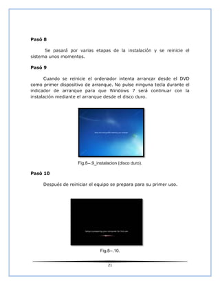 Pasó 8

      Se pasará por varias etapas de la instalación y se reinicie el
sistema unos momentos.

Pasó 9

      Cuando se reinicie el ordenador intenta arrancar desde el DVD
como primer dispositivo de arranque. No pulse ninguna tecla durante el
indicador de arranque para que Windows 7 será continuar con la
instalación mediante el arranque desde el disco duro.




                    Fig.8--.9_instalacion (disco duro).

Pasó 10

     Después de reiniciar el equipo se prepara para su primer uso.




                                Fig.8--.10.


                                    21
 