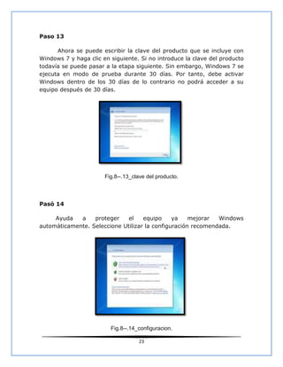 Paso 13

      Ahora se puede escribir la clave del producto que se incluye con
Windows 7 y haga clic en siguiente. Si no introduce la clave del producto
todavía se puede pasar a la etapa siguiente. Sin embargo, Windows 7 se
ejecuta en modo de prueba durante 30 días. Por tanto, debe activar
Windows dentro de los 30 días de lo contrario no podrá acceder a su
equipo después de 30 días.




                       Fig.8--.13_clave del producto.



Pasó 14

     Ayuda   a    proteger    el    equipo     ya    mejorar  Windows
automáticamente. Seleccione Utilizar la configuración recomendada.




                         Fig.8--.14_configuracion.

                                    23
 