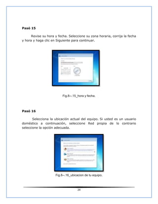 Pasó 15

      Revise su hora y fecha. Seleccione su zona horaria, corrija la fecha
y hora y haga clic en Siguiente para continuar.




                          Fig.8--.15_hora y fecha.



Pasó 16

       Selecciona la ubicación actual del equipo. Si usted es un usuario
doméstico a continuación, seleccione Red propia de lo contrario
seleccione la opción adecuada.




                     Fig.8--.16_ubicacion de tu equipo.



                                    24
 