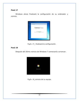 Pasó 17

       Windows ahora finalizará la configuración de su ordenador y
reinicie.




                   Fig.8--.17_ finalizará la configuración.

Pasó 18

     Después del último reinicio de Windows 7 comenzará a arrancar.




                   Fig.8--.18_reinicio de tu equipo.




                                  25
 