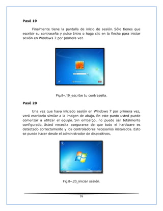 Pasó 19

      Finalmente tiene la pantalla de inicio de sesión. Sólo tienes que
escribir su contraseña y pulse Intro o haga clic en la flecha para iniciar
sesión en Windows 7 por primera vez.




                    Fig.8--.19_escribe tu contraseña.

Pasó 20

      Una vez que haya iniciado sesión en Windows 7 por primera vez,
verá escritorio similar a la imagen de abajo. En este punto usted puede
comenzar a utilizar el equipo. Sin embargo, no puede ser totalmente
configurado. Usted necesita asegurarse de que todo el hardware es
detectado correctamente y los controladores necesarios instalados. Esto
se puede hacer desde el administrador de dispositivos.




                         Fig.8--.20_iniciar sesión.



                                    26
 