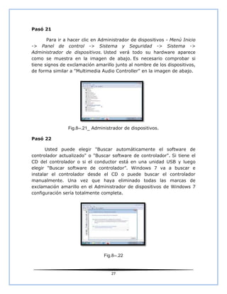 Pasó 21

       Para ir a hacer clic en Administrador de dispositivos - Menú Inicio
-> Panel de control -> Sistema y Seguridad -> Sistema ->
Administrador de dispositivos. Usted verá todo su hardware aparece
como se muestra en la imagen de abajo. Es necesario comprobar si
tiene signos de exclamación amarillo junto al nombre de los dispositivos,
de forma similar a "Multimedia Audio Controller" en la imagen de abajo.




                Fig.8--.21_ Administrador de dispositivos.

Pasó 22

      Usted puede elegir "Buscar automáticamente el software de
controlador actualizado" o "Buscar software de controlador". Si tiene el
CD del controlador o si el conductor está en una unidad USB y luego
elegir "Buscar software de controlador”. Windows 7 va a buscar e
instalar el controlador desde el CD o puede buscar el controlador
manualmente. Una vez que haya eliminado todas las marcas de
exclamación amarillo en el Administrador de dispositivos de Windows 7
configuración sería totalmente completa.




                                Fig.8--.22



                                    27
 