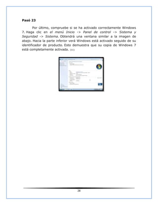 Pasó 23

        Por último, compruebe si se ha activado correctamente Windows
7. Haga clic en el menú Inicio -> Panel de control -> Sistema y
Seguridad -> Sistema. Obtendrá una ventana similar a la imagen de
abajo. Hacia la parte inferior verá Windows está activado seguido de su
identificador de producto. Esto demuestra que su copia de Windows 7
está completamente activada. (11)




                                  28
 