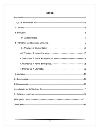 INDICE.
Introducción--------------------------------------------------------------------------------------------2

1.- ¿Qué es Windows 7?---------------------------------------------------------------------------4

 2.- Historia.--------------------------------------------------------------------------------------------5

 3.-Evolución.------------------------------------------------------------------------------------------6

         3.1 Características. ------------------------------------------------------------------------7

 4.- Versiones y ediciones de Windows.--------------------------------------------------------9

         4.1Windows 7 Home Basic. ----------------------------------------10

         4.2Windows 7 Home Premium. ------------------------------------10

        4.3Windows 7 Home Professional. ---------------------------------11

        4.4Windows 7 Home Enterprise. -----------------------------------11

        4.5Windows 7 Ultimate. --------------------------------------------12

 5.-Ventajas.------------------------------------------------------------------------------------------13

6.- Desventajas.-------------------------------------------------------------------------------------14

7.-Competencia.-------------------------------------------------------------------------------------15

8.-Instalaciones de Windows 7-----------------------------------------------------------------17

9.- Críticas u opiniones.---------------------------------------------------------------------------29

Bibliografía. .----------------------------------------------------------------31

Conclusión--------------------------------------------------------------------------------------------32




                                                    3
 