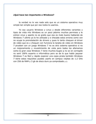 ¿Qué hace tan importante a Windows?


     la verdad no le veo nada solo que es un sistema operativo muy
simple tan simple que por eso todos lo usamos.

      Yo soy usuario Windows y Linux y desde diferentes variantes y
tipos de vista mío Windows es un poco pésimo muchos permisos y le
entran virus y aparte no es gratis que eso es malo bueno hablando de
Windows 7 ultime yo lo he utilizado y e checado estos errores como ven
no ocupa la preinstalación de drivers y pues lo tanto chequen el driver
de video que es y chequen con funciona la tarjeta de video en Windows
7 prueben con un juego Windows 7 no es otro sistema operativo si no
un mejoramiento y revestimiento de vista pero todos los afamamos
como la gran cosa Windows 7 tiene muchos buges q no se en corregido
no seré 100% experto e informática pero se de lo que hablo jaquear
Windows 7 es fácil y rápido exponer una copia pirata también Windows
7 tiene estos requisitos puedes usarlo en campus viejitas de 1.2 GHz
con 256 de RAM y 3 gb de disco duro ya comprobado.(12)




                                  30
 