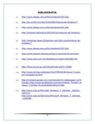 BIBLIOGRAFIA.
(1)    http://www.alegsa.com.ar/Dic/windows%207.php.

(2)    http://es.scribd.com/doc/91632502/Historia-de-Windows-7

(3)    http://www.alegsa.com.ar/Dic/windows%207.php

(4)    http://isopixel.net/archivo/2012/03/la-evolucion-de-windows/



(5)    http://sistemas-clases.foroactivos.net/t165-caracteristicas-de-
       windows-7

(6)    http://www.alegsa.com.ar/Dic/windows%207.php

(7)    http://www.baluart.net/articulo/las-6-versiones-de-windows-

(8)    http://www.oem.com.mx/elsoldeleon/notas/n1463286.htm



(9)    http://foros.toxico-pc.com/showthread.php?t=31869

(10)   http://www.taringa.net/posts/info/2709345/Windows-7-viene-
       con-competencia.html

(11)   http://translate.google.com.mx/translate?hl=es&langpair=en%
       7Ces&u=http://www.buildeasypc.com/sw/windows_7/install_wi
       ndows_7.htm&ei=RuzHUKi0HKqYiAKzvYCABg

(12)   http://www.ciao.es/Microsoft_Windows_7_Ultimate__Opinion_
       1907172.
       http://www.ciao.es/Opiniones/Microsoft_Windows_7_Ultimate_
       _1449399.




                                 31
 