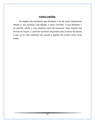 CONCLUSIÓN.
         He llegado ala conclusión que Windows 7 es de suma importancia
debido a sus cambios, han llegado a hacer concreto y que Windows 7
es sencillo, eficaz y muy atractivo para las personas. Para mejorar las
formas de buscar y controlar archivos mejorados para la barra de tareas
y que en la vida cotidiana nos ayuda a agilizar las tareas entre otras
cosas.




                                    32
 