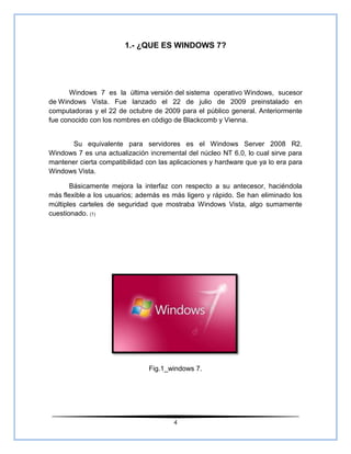 1.- ¿QUE ES WINDOWS 7?




      Windows 7 es la última versión del sistema operativo Windows, sucesor
de Windows Vista. Fue lanzado el 22 de julio de 2009 preinstalado en
computadoras y el 22 de octubre de 2009 para el público general. Anteriormente
fue conocido con los nombres en código de Blackcomb y Vienna.


       Su equivalente para servidores es el Windows Server 2008 R2.
Windows 7 es una actualización incremental del núcleo NT 6.0, lo cual sirve para
mantener cierta compatibilidad con las aplicaciones y hardware que ya lo era para
Windows Vista.

       Básicamente mejora la interfaz con respecto a su antecesor, haciéndola
más flexible a los usuarios; además es más ligero y rápido. Se han eliminado los
múltiples carteles de seguridad que mostraba Windows Vista, algo sumamente
cuestionado. (1)




                               Fig.1_windows 7.




                                        4
 