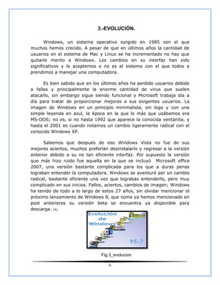 3.-EVOLUCIÓN.

       Windows, un sistema operativo surgido en 1985 con el que
muchos hemos crecido. A pesar de que en últimos años la cantidad de
usuarios en el sistema de Mac y Linux se ha incrementado no hay que
quitarle merito a Windows. Los cambios en su interfaz han sido
significativos y lo aceptemos o no es el sistema con el que todos a
prendimos a manejar una computadora.

      Es bien sabido que en los últimos años ha perdido usuarios debido
a fallas y principalmente la enorme cantidad de virus que suelen
atacarlo, sin embargo sigue siendo funcional y Microsoft trabaja día a
día para tratar de proporcionar mejoras a sus exigentes usuarios. La
imagen de Windows en un principio minimalista, sin logo y con una
simple leyenda en azul, la época en la que lo más que usábamos era
MS-DOS; no es, si no hasta 1992 que aparece la conocida ventanita, y
hasta el 2001 es cuando notamos un cambio ligeramente radical con el
conocido Windows XP.

      Sabemos que después de eso Windows Vista no fue de sus
mejores aciertos, muchos preferían desinstalarlo y regresar a la versión
anterior debido a su no tan eficiente interfaz. Por supuesto la versión
que más hizo ruido fue aquella en la que se incluyó Microsoft office
2007, una versión bastante complicada para los que a duras penas
lograban entender la computadora. Windows se aventuró por un cambio
radical, bastante eficiente una vez que lograbas entenderlo, pero muy
complicado en sus inicios. Fallos, aciertos, cambios de imagen; Windows
ha tenido de todo a lo largo de estos 27 años, sin olvidar mencionar el
próximo lanzamiento de Windows 8, que como ya hemos mencionado en
post anteriores su versión beta se encuentra ya disponible para
descarga. (4)




                                Fig.3_evolucion

                                   6
 