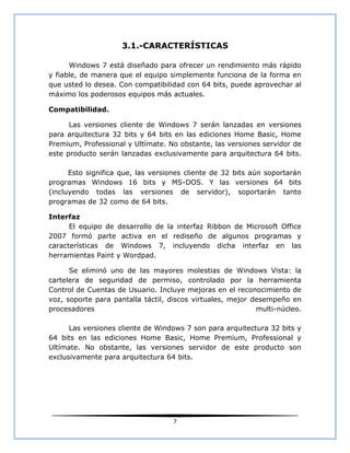 3.1.-CARACTERÍSTICAS

      Windows 7 está diseñado para ofrecer un rendimiento más rápido
y fiable, de manera que el equipo simplemente funciona de la forma en
que usted lo desea. Con compatibilidad con 64 bits, puede aprovechar al
máximo los poderosos equipos más actuales.

Compatibilidad.

      Las versiones cliente de Windows 7 serán lanzadas en versiones
para arquitectura 32 bits y 64 bits en las ediciones Home Basic, Home
Premium, Professional y Ultímate. No obstante, las versiones servidor de
este producto serán lanzadas exclusivamente para arquitectura 64 bits.

      Esto significa que, las versiones cliente de 32 bits aún soportarán
programas Windows 16 bits y MS-DOS. Y las versiones 64 bits
(incluyendo todas las versiones de servidor), soportarán tanto
programas de 32 como de 64 bits.

Interfaz
      El equipo de desarrollo de la interfaz Ribbon de Microsoft Office
2007 formó parte activa en el rediseño de algunos programas y
características de Windows 7, incluyendo dicha interfaz en las
herramientas Paint y Wordpad.

      Se eliminó uno de las mayores molestias de Windows Vista: la
cartelera de seguridad de permiso, controlado por la herramienta
Control de Cuentas de Usuario. Incluye mejoras en el reconocimiento de
voz, soporte para pantalla táctil, discos virtuales, mejor desempeño en
procesadores                                                multi-núcleo.

      Las versiones cliente de Windows 7 son para arquitectura 32 bits y
64 bits en las ediciones Home Basic, Home Premium, Professional y
Ultímate. No obstante, las versiones servidor de este producto son
exclusivamente para arquitectura 64 bits.




                                    7
 