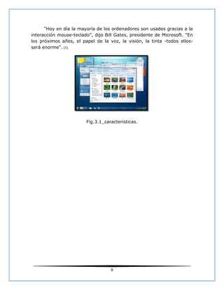 "Hoy en día la mayoría de los ordenadores son usados gracias a la
interacción mouse-teclado", dijo Bill Gates, presidente de Microsoft. "En
los próximos años, el papel de la voz, la visión, la tinta -todos ellos-
será enorme". (5)




                        Fig.3.1_caracteristicas.




                                    8
 