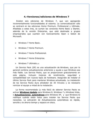 4.-Versiones/ediciones de Windows 7
    Existen seis ediciones de Windows 7, que van agregando
incrementalmente funcionalidades al sistema. La comercialización sólo
se centrará en las ediciones Home Premium, Professional y Ultímate.
Añadidas a estas tres, se suman las versiones Home Basic y Starter,
además de la versión Enterprise, que está destinada a grupos
empresariales que cuenten con licenciamiento Open o Select de
Microsoft.


     Windows 7 Home Basic.

     Windows 7 Home Premium.

     Windows 7 Home Professional.

     Windows 7 Home Enterprise.

     Windows 7 Ultimate.(6)

    Un Service Pack (SP) es una actualización de Windows, que por lo
general combina actualizaciones anteriores y ayuda a que Windows sea
más fiable. Los Service Packs, que se proporcionan gratuitamente en
esta página, incluyen mejoras de rendimiento, seguridad y
compatibilidad con nuevos tipos de hardware. Asegúrate de instalar el
último Service Pack para mantener Windows actualizado. La instalación
de los Service Packs dura alrededor de 30 minutos y es necesario
reiniciar el equipo a mitad de la instalación.

   La forma recomendada (y más fácil) de obtener Service Packs es
activar Windows Update para Windows 8, Windows 7 y Windows Vista,
o Actualizaciones automáticas para Windows XP, y que Windows te
notifique cuándo están listos para instalar los Service Packs que
necesitas. La activación de Actualizaciones automáticas es rápida,
sencilla y te ahorra tiempo y espacio en disco.




                                   9
 