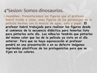 4ªSesion: Somos dinosaurios.
• Asamblea: Presentaremos las figuras que el profesor
habrá traído a clase, unas figuras de los personajes de la
película hechas con la mezcla de agua, cola y papel. El
profesor habrá trabajado para realizar las figuras desde
el comienzo de la secuencia didáctica para tenerlas lista
para pintarlas este día. Los niños/as tendrán que pintarlos
del mismo color que los de la película ya vista en el día
anterior. Para que no haya equivocación el profesor
pondrá en una presentación o en su defecto imágenes
imprimidas plastificas de los protagonistas para que se
fijen en los colores.
 