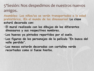 5ªSesión: Nos despedimos de nuestros nuevos
amigos.
Asamblea: Los niños/as se verán transportados a la edad
prehistórica, ¡En el mundo de los dinosaurios! La clase
estará decorada con:
• El mural realizado con los dibujos de los diferentes
dinosauros y sus respectivos nombres.
• Los huevos ya pintados repartidos por el suelo.
• Las figuras de los personajes de la película “En busca del
valle perdido”.
• Las mesas estarán decoradas con cartulina verde
recortadas como si fuese hierba.
 