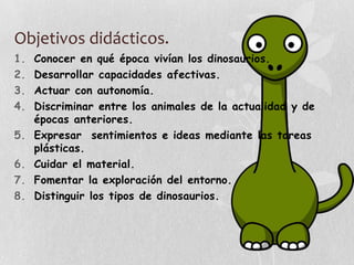 Objetivos didácticos.
1. Conocer en qué época vivían los dinosaurios.
2. Desarrollar capacidades afectivas.
3. Actuar con autonomía.
4. Discriminar entre los animales de la actualidad y de
épocas anteriores.
5. Expresar sentimientos e ideas mediante las tareas
plásticas.
6. Cuidar el material.
7. Fomentar la exploración del entorno.
8. Distinguir los tipos de dinosaurios.
 