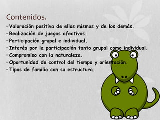 Contenidos.
• Valoración positiva de ellos mismos y de los demás.
• Realización de juegos afectivos.
• Participación grupal e individual.
• Interés por la participación tanto grupal como individual.
• Compromiso con la naturaleza.
• Oportunidad de control del tiempo y orientación.
• Tipos de familia con su estructura.
 