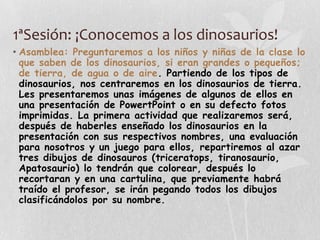 1ªSesión: ¡Conocemos a los dinosaurios!
• Asamblea: Preguntaremos a los niños y niñas de la clase lo
que saben de los dinosaurios, si eran grandes o pequeños;
de tierra, de agua o de aire. Partiendo de los tipos de
dinosaurios, nos centraremos en los dinosaurios de tierra.
Les presentaremos unas imágenes de algunos de ellos en
una presentación de PowertPoint o en su defecto fotos
imprimidas. La primera actividad que realizaremos será,
después de haberles enseñado los dinosaurios en la
presentación con sus respectivos nombres, una evaluación
para nosotros y un juego para ellos, repartiremos al azar
tres dibujos de dinosauros (triceratops, tiranosaurio,
Apatosaurio) lo tendrán que colorear, después lo
recortaran y en una cartulina, que previamente habrá
traído el profesor, se irán pegando todos los dibujos
clasificándolos por su nombre.
 