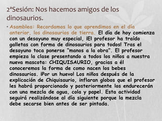 2ªSesión: Nos hacemos amigos de los
dinosaurios.
• Asamblea: Recordamos lo que aprendimos en el día
anterior, los dinosaurios de tierra. El día de hoy comienza
con un desayuno muy especial, ¡El profesor ha traído
galletas con forma de dinosaurios para todos! Tras el
desayuno toca ponerse “manos a la obra”. El profesor
empieza la clase presentando a todos los niños a nuestra
nueva mascota: CHIQUISAURIO, gracias a él
conoceremos la forma de como nacen los bebes
dinosaurios. ¡Por un huevo! Los niños después de la
explicación de Chiquisaurio, inflaran globos que el profesor
les habrá proporcionado y posteriormente los endurecerán
con una mezcla de agua, cola y papel. Esta actividad
seguirá realizándose al día siguiente porque la mezcla
debe secarse bien antes de ser pintada.
 