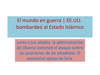 El mundo en guerra | EE.UU. 
bombardeó al Estado Islámico 
Junto a sus aliados, la administración 
de Obama comenzó el ataque contra 
las posiciones de los yihadistas. El 
sorpresivo apoyo de Siria. 
 