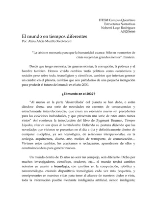 ITESM Campus Querétaro
Estructuras Narrativas
Nohemi Lugo Rodríguez
A01206666
El mundo en tiempos diferentes
Por: Alma Alicia Murillo Xicoténcatl
“La crisis es necesaria para que la humanidad avance. Sólo en momentos de
crisis surgen las grandes mentes”. Einstein.
Desde que tengo memoria, las guerras existen, la corrupción, la pobreza y el
hambre también. Hemos vivido cambios tanto políticos como económicos y
sociales pero sobre todo, tecnológicos y científicos, cambios que intentan generar
un cambio en el planeta, cambios que son partidarios de una pequeña indagación
para predecir el futuro del mundo en el año 2030.
¿El mundo en el 2030?
“Al menos en la parte ‘desarrollada’ del planeta se han dado, o están
dándose ahora, una serie de novedades no carentes de consecuencias y
estrechamente interrelacionadas, que crean un escenario nuevo sin precedentes
para las elecciones individuales, y que presentan una serie de retos antes nunca
vistos” Así comienza la introducción del libro de Zygmunt Bauman, Tiempos
Líquidos, vivir en una época de incertidumbre. Defiendo su postura diciendo que las
novedades que vivimos se presentan en el día a día y definitivamente dentro de
cualquier disciplina, ya sea tecnológica, de relaciones interpersonales, en la
ecología, arquitectura, diseño, arte, medios de transporte, de comunicación…
Vivimos estos cambios, los aceptamos o rechazamos, aprendemos de ellos y
construimos ideas para generar nuevos.
Un mundo dentro de 15 años no será tan complejo, será diferente. Dicho por
muchos investigadores, científicos, oradores, etc.., el mundo tendrá cambios
notorios en cuanto a tecnología, con cambios en la computación, robótica y
nanotecnología, creando dispositivos tecnológicos cada vez más pequeños, y
omnipresentes en nuestras vidas para tener al alcance de nuestros dedos o vista,
toda la información posible mediante inteligencia artificial, siendo inteligente;
 