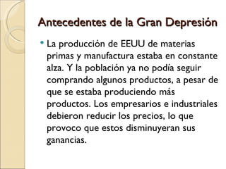 Antecedentes de la Gran Depresión
   La producción de EEUU de materias
    primas y manufactura estaba en constante
    alza. Y la población ya no podía seguir
    comprando algunos productos, a pesar de
    que se estaba produciendo más
    productos. Los empresarios e industriales
    debieron reducir los precios, lo que
    provoco que estos disminuyeran sus
    ganancias.
 
