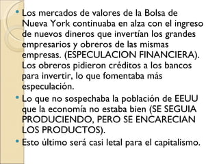  Los mercados de valores de la Bolsa de
  Nueva York continuaba en alza con el ingreso
  de nuevos dineros que invertían los grandes
  empresarios y obreros de las mismas
  empresas. (ESPECULACION FINANCIERA).
  Los obreros pidieron créditos a los bancos
  para invertir, lo que fomentaba más
  especulación.
 Lo que no sospechaba la población de EEUU
  que la economía no estaba bien (SE SEGUIA
  PRODUCIENDO, PERO SE ENCARECIAN
  LOS PRODUCTOS).
 Esto último será casi letal para el capitalismo.
 