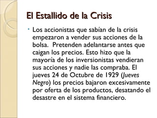 El Estallido de la Crisis
•   Los accionistas que sabían de la crisis
    empezaron a vender sus acciones de la
    bolsa. Pretenden adelantarse antes que
    caigan los precios. Esto hizo que la
    mayoría de los inversionistas vendieran
    sus acciones y nadie las compraba. El
    jueves 24 de Octubre de 1929 (Jueves
    Negro) los precios bajaron excesivamente
    por oferta de los productos, desatando el
    desastre en el sistema financiero.
 