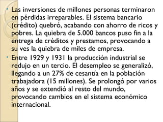 • Las inversiones de millones personas terminaron
  en pérdidas irreparables. El sistema bancario
  (crédito) quebró, acabando con ahorro de ricos y
  pobres. La quiebra de 5.000 bancos puso fin a la
  entrega de créditos y prestamos, provocando a
  su ves la quiebra de miles de empresa.
• Entre 1929 y 1931 la producción industrial se
  redujo en un tercio. El desempleo se generalizó,
  llegando a un 27% de cesantía en la población
  trabajadora (15 millones). Se prolongó por varios
  años y se extendió al resto del mundo,
  provocando cambios en el sistema económico
  internacional.
 