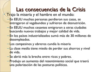 Las consecuencias de la Crisis
•   Trajo la miseria y el hambre en el mundo:
    – En EEUU muchas personas perdieron sus casas, se
      entregaron al vagabundeo y sufrieron de desnutrición.
    – En EEUU muchos cesantes emigraron a otras ciudades
      buscando nuevos trabajos y mejor calidad de vida.
    – En los países industrializados sumó más de 30 millones de
      desempleados.
    – Los campesinos y obreros cundía la miseria
    – La clase media tiene miedo de perder sus ahorros y nivel
      de vida.
    – Se abrió más la brecha entre ricos y pobres.
    – Produjo un aumento del resentimiento social que traerá
      una polarización de las posturas políticas.
 
