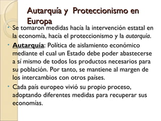 Autarquía y Proteccionismo en
       Europa
• Se tomaron medidas hacía la intervención estatal en
  la economía, hacía el proteccionismo y la autarquía.
• Autarquía: Política de aislamiento económico
  mediante el cual un Estado debe poder abastecerse
  a sí mismo de todos los productos necesarios para
  su población. Por tanto, se mantiene al margen de
  los intercambios con otros países.
• Cada país europeo vivió su propio proceso,
  adoptando diferentes medidas para recuperar sus
  economías.
 