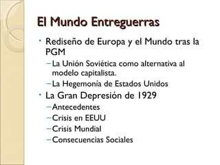 El Mundo Entreguerras
•   Rediseño de Europa y el Mundo tras la
    PGM
    – La Unión Soviética como alternativa al
      modelo capitalista.
    – La Hegemonía de Estados Unidos
•   La Gran Depresión de 1929
    – Antecedentes
    – Crisis en EEUU
    – Crisis Mundial
    – Consecuencias Sociales
 