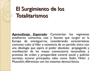 El Surgimiento de los
  Totalitarismos


Aprendizaje Esperado: Caracterizar los regímenes
totalitarios comunista, nazi y fascista que surgen en la
Europa de entreguerras, considerando características
comunes: culto al líder y existencia de un partido único con
una ideología que aspira al poder absoluto; propaganda y
movilización de las masas; convocatoria nacionalista y
promesa de orden y prosperidad: control social y policías
secretas; actores principales, tales como Stalin, Hitler y
Mussolini; diferencias con los sistemas democráticos.
 