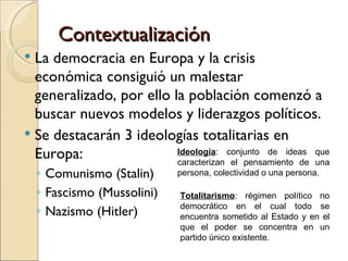 Contextualización
 La democracia en Europa y la crisis
  económica consiguió un malestar
  generalizado, por ello la población comenzó a
  buscar nuevos modelos y liderazgos políticos.
 Se destacarán 3 ideologías totalitarias en
  Europa:                 Ideología: conjunto de ideas que
                          caracterizan el pensamiento de una
    ◦ Comunismo (Stalin)      persona, colectividad o una persona.

    ◦ Fascismo (Mussolini)    Totalitarismo: régimen político no
                              democrático en el cual todo se
    ◦ Nazismo (Hitler)        encuentra sometido al Estado y en el
                              que el poder se concentra en un
                              partido único existente.
 