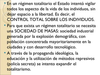  En un régimen totalitario el Estado intentó vigilar
  todos los aspecto de la vida de los individuos, sin
  dejar espacio a la libertad. Es decir, el
  CONTROL TOTAL SOBRE LOS INDIVIDUOS.
 Para que exista un régimen totalitario se necesita
  una SOCIEDAD DE MASAS: sociedad industrial
  generada por la explosión demográfica, con
  población concentrada mayoritariamente en la
  ciudades y con desarrollo tecnológico.
 A través de la propaganda ideológica, la
  educación y la utilización de métodos represivos
  (policía secreta) se intento expandir el
  totalitarismo.
 