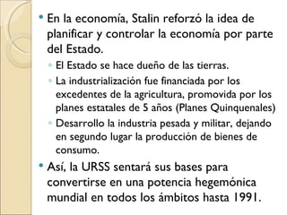    En la economía, Stalin reforzó la idea de
    planificar y controlar la economía por parte
    del Estado.
    ◦ El Estado se hace dueño de las tierras.
    ◦ La industrialización fue financiada por los
      excedentes de la agricultura, promovida por los
      planes estatales de 5 años (Planes Quinquenales)
    ◦ Desarrollo la industria pesada y militar, dejando
      en segundo lugar la producción de bienes de
      consumo.
   Así, la URSS sentará sus bases para
    convertirse en una potencia hegemónica
    mundial en todos los ámbitos hasta 1991.
 