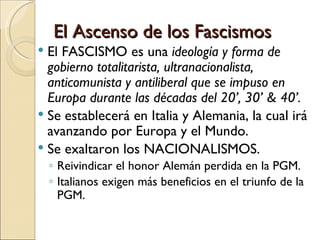 El Ascenso de los Fascismos
 El FASCISMO es una ideología y forma de
  gobierno totalitarista, ultranacionalista,
  anticomunista y antiliberal que se impuso en
  Europa durante las décadas del 20’, 30’ & 40’.
 Se establecerá en Italia y Alemania, la cual irá
  avanzando por Europa y el Mundo.
 Se exaltaron los NACIONALISMOS.
    ◦ Reivindicar el honor Alemán perdida en la PGM.
    ◦ Italianos exigen más beneficios en el triunfo de la
      PGM.
 