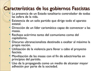 Características de los gobiernos Fascistas
     La presencia de un Estado totalitario controlador de todas
      las esfera de la vida.
     Existencia de un solo partido que dirige todo el aparato
      estatal.
     Dirección de un líder carismático capaz de convencer a las
      masas.
     Rechazo acérrimo tanto del comunismo como del
      capitalismo.
     Discurso ultranacionalista destinado a exaltar al máximo la
      propia nación.
     Utilización de la violencia para llevar a cabo el proyecto
      fascista.
     Movilización de las masas con el fin de adoctrinarlas en
      principios del partido.
     Uso de la propaganda como un medio de alcanzar mayor
      adhesión por parte de la sociedad.
 