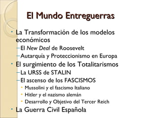 El Mundo Entreguerras
•   La Transformación de los modelos
    económicos
    – El New Deal de Roosevelt
    – Autarquía y Proteccionismo en Europa
•   El surgimiento de los Totalitarismos
    – La URSS de STALIN
    – El ascenso de los FASCISMOS
     • Mussolini y el fascismo Italiano
     • Hitler y el nazismo alemán
     • Desarrollo y Objetivo del Tercer Reich
•   La Guerra Civil Española
 
