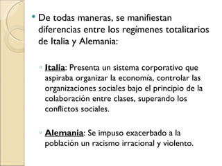    De todas maneras, se manifiestan
    diferencias entre los regímenes totalitarios
    de Italia y Alemania:

    ◦ Italia: Presenta un sistema corporativo que
      aspiraba organizar la economía, controlar las
      organizaciones sociales bajo el principio de la
      colaboración entre clases, superando los
      conflictos sociales.

    ◦ Alemania: Se impuso exacerbado a la
      población un racismo irracional y violento.
 