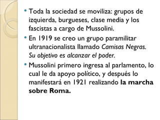  Toda la sociedad se moviliza: grupos de
  izquierda, burgueses, clase media y los
  fascistas a cargo de Mussolini.
 En 1919 se creo un grupo paramilitar
  ultranacionalista llamado Camisas Negras.
  Su objetivo es alcanzar el poder.
 Mussolini primero ingresa al parlamento, lo
  cual le da apoyo político, y después lo
  manifestará en 1921 realizando la marcha
  sobre Roma.
 