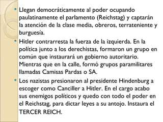    Llegan democráticamente al poder ocupando
    paulatinamente el parlamento (Reichstag) y captarán
    la atención de la clase media, obreros, terrateniente y
    burguesía.
   Hitler contrarresta la fuerza de la izquierda. En la
    política junto a los derechistas, formaron un grupo en
    común que instaurará un gobierno autoritario.
    Mientras que en la calle, formó grupos paramilitares
    llamadas Camisas Pardas o SA.
   Los nazistas presionaron al presidente Hindenburg a
    escoger como Canciller a Hitler. En el cargo acabo
    sus enemigos políticos y quedo con todo el poder en
    el Reichstag, para dictar leyes a su antojo. Instaura el
    TERCER REICH.
 