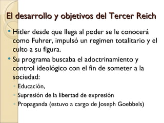 El desarrollo y objetivos del Tercer Reich
 Hitler desde que llega al poder se le conocerá
  como Fuhrer, impulsó un regimen totalitario y el
  culto a su figura.
 Su programa buscaba el adoctrinamiento y
  control ideológico con el fin de someter a la
  sociedad:
    ◦ Educación,
    ◦ Supresión de la libertad de expresión
    ◦ Propaganda (estuvo a cargo de Joseph Goebbels)
 