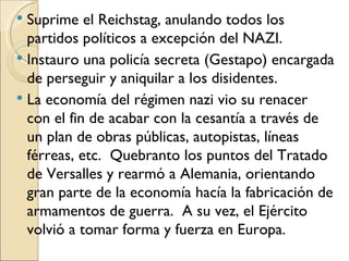  Suprime el Reichstag, anulando todos los
  partidos políticos a excepción del NAZI.
 Instauro una policía secreta (Gestapo) encargada
  de perseguir y aniquilar a los disidentes.
 La economía del régimen nazi vio su renacer
  con el fin de acabar con la cesantía a través de
  un plan de obras públicas, autopistas, líneas
  férreas, etc. Quebranto los puntos del Tratado
  de Versalles y rearmó a Alemania, orientando
  gran parte de la economía hacía la fabricación de
  armamentos de guerra. A su vez, el Ejército
  volvió a tomar forma y fuerza en Europa.
 