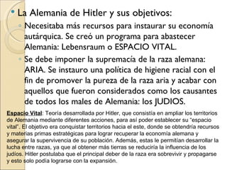    La Alemania de Hitler y sus objetivos:
     ◦ Necesitaba más recursos para instaurar su economía
       autárquica. Se creó un programa para abastecer
       Alemania: Lebensraum o ESPACIO VITAL.
     ◦ Se debe imponer la supremacía de la raza alemana:
       ARIA. Se instauro una política de higiene racial con el
       fin de promover la pureza de la raza aria y acabar con
       aquellos que fueron considerados como los causantes
       de todos los males de Alemania: los JUDIOS.
Espacio Vital: Teoría desarrollada por Hitler, que consistía en ampliar los territorios
de Alemania mediante diferentes acciones, para así poder establecer su “espacio
vital”. El objetivo era conquistar territorios hacia el este, donde se obtendría recursos
y materias primas estratégicas para lograr recuperar la economía alemana y
asegurar la supervivencia de su población. Además, estas le permitían desarrollar la
lucha entre razas, ya que al obtener más tierras se reduciría la influencia de los
judíos. Hitler postulaba que el principal deber de la raza era sobrevivir y propagarse
y esto solo podía lograrse con la expansión.
 