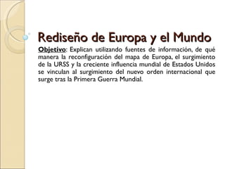 Rediseño de Europa y el Mundo
Objetivo: Explican utilizando fuentes de información, de qué
manera la reconfiguración del mapa de Europa, el surgimiento
de la URSS y la creciente influencia mundial de Estados Unidos
se vinculan al surgimiento del nuevo orden internacional que
surge tras la Primera Guerra Mundial.
 