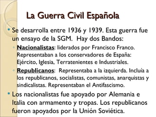 La Guerra Civil Española
   Se desarrolla entre 1936 y 1939. Esta guerra fue
    un ensayo de la SGM. Hay dos Bandos:
    ◦ Nacionalistas: liderados por Francisco Franco.
      Representaban a los conservadores de España:
      Ejército, Iglesia, Terratenientes e Industriales.
    ◦ Republicanos: Representaba a la izquierda. Incluía a
      los republicanos, socialistas, comunistas, anarquistas y
      sindicalistas. Representaban el Antifascismo.
   Los nacionalistas fue apoyado por Alemania e
    Italia con armamento y tropas. Los republicanos
    fueron apoyados por la Unión Soviética.
 